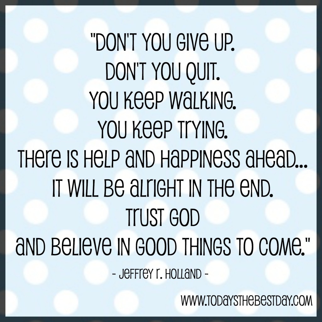 Don't you give up.   Don't you quit.  You keep walking.  You keep trying.  There is help and happiness ahead...  It will be alright in the end.  Trust God and believe in good things to come.